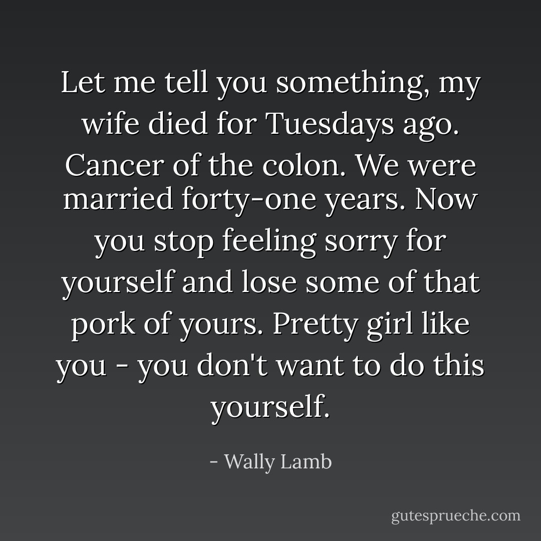 Let me tell you something, my wife died for Tuesdays ago. Cancer of the colon. We were married forty-one years. Now you stop feeling sorry for yourself and lose some of that pork of yours. Pretty girl like you - you don't want to do this yourself. - Wally Lamb