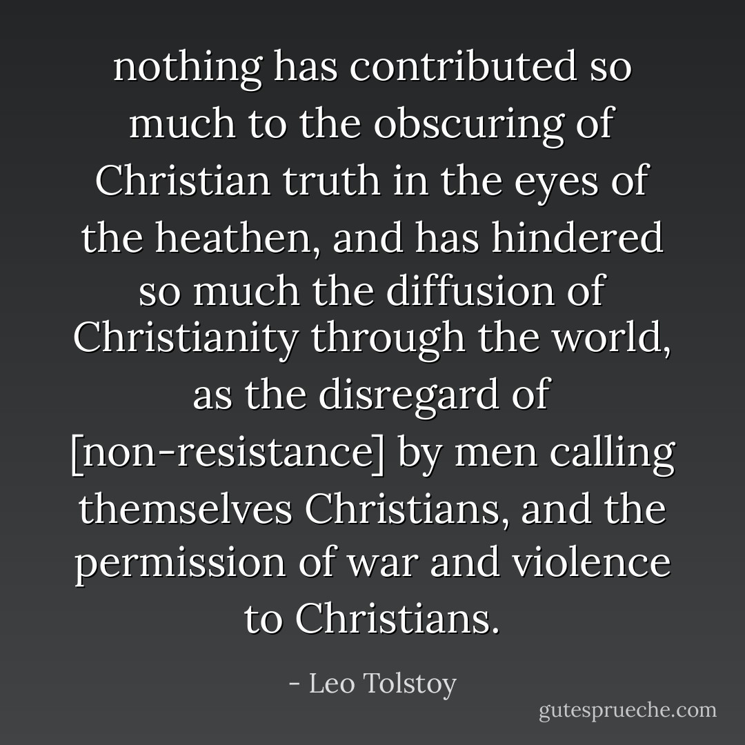 nothing has contributed so much to the obscuring of Christian truth in the eyes of the heathen,<br />and has hindered so much the diffusion of Christianity through the world, as the disregard of [non-resistance] by men calling themselves Christians, and the permission of war and violence to Christians. - Leo Tolstoy