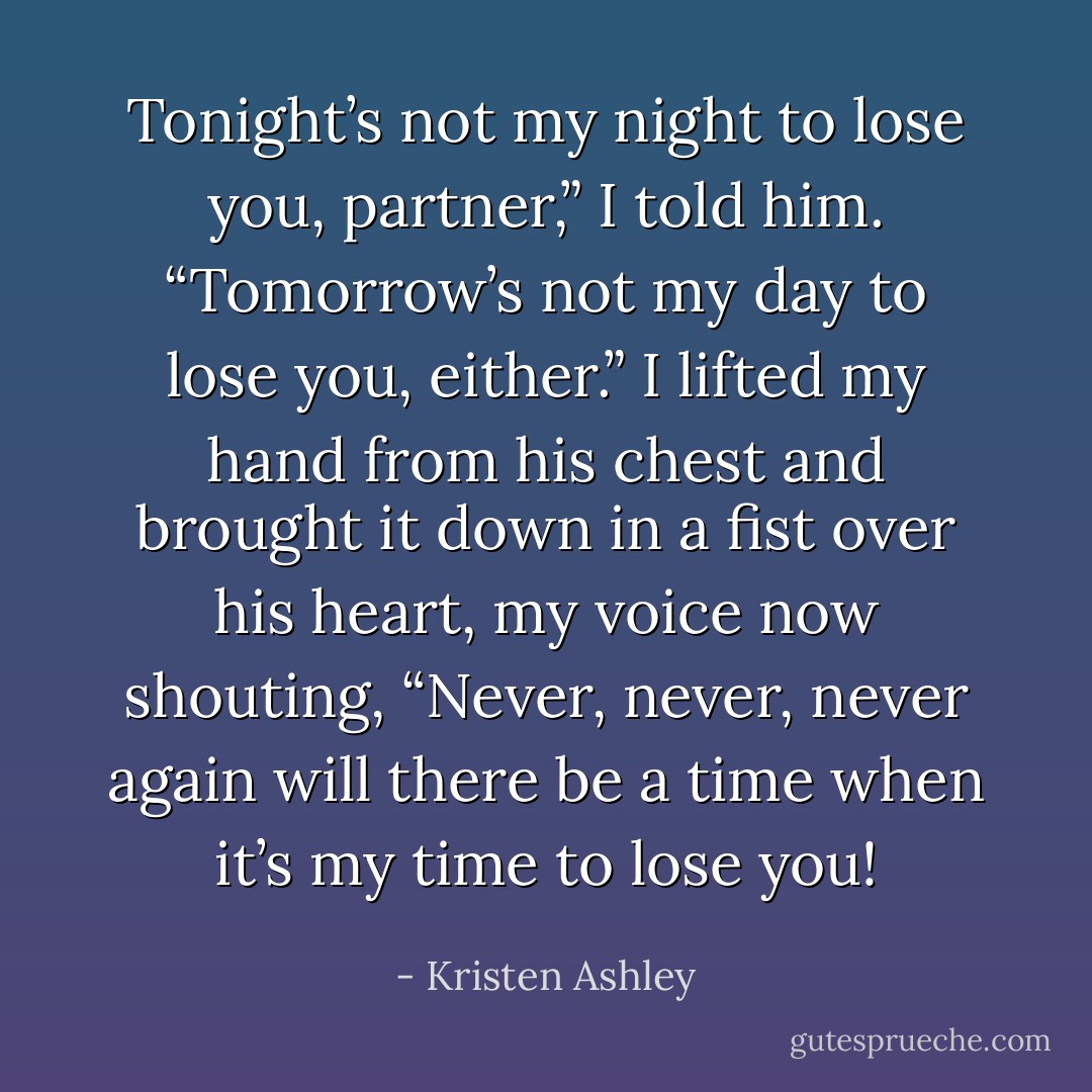 Tonight’s not my night to lose you, partner,” I told him. “Tomorrow’s not my day to lose you, either.” I lifted my hand from his chest and brought it down in a fist<br />over his heart, my voice now shouting, “Never, never, never again will there be a time when it’s my time to lose you! - Kristen Ashley