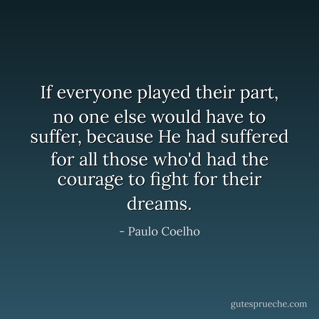 If everyone played their part, no one else would have to suffer, because He had suffered for all those who'd had the courage to fight for their dreams. - Paulo Coelho
