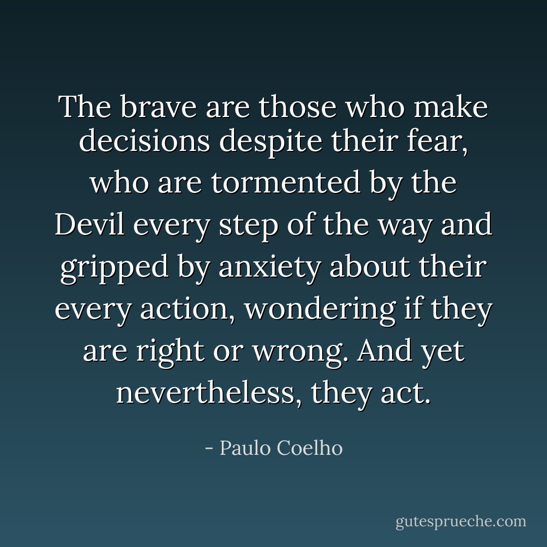 The brave are those who make decisions despite their fear, who are tormented by the Devil every step of the way and gripped by anxiety about their every action, wondering if they are right or wrong. And yet nevertheless, they act. - Paulo Coelho