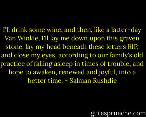 I'll drink some wine, and then, like a latter-day Van Winkle, I'll lay me down upon this graven stone, lay my head beneath these letters RIP, and close my eyes, according to our family's old practice of falling asleep in times of trouble, and hope to awaken, renewed and joyful, into a better time. - Salman Rushdie
