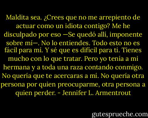 Maldita sea. ¿Crees que no me arrepiento de actuar como un idiota contigo? Me he disculpado por eso —Se quedó allí, imponente sobre mí—. No lo entiendes. Todo esto no es fácil para mí. Y sé que es difícil para ti. Tienes mucho con lo que tratar. Pero yo tenía a mi hermana y a toda una raza contando conmigo. No quería que te acercaras a mí. No quería otra persona por quien preocuparme, otra persona a quien perder. - Jennifer L. Armentrout
