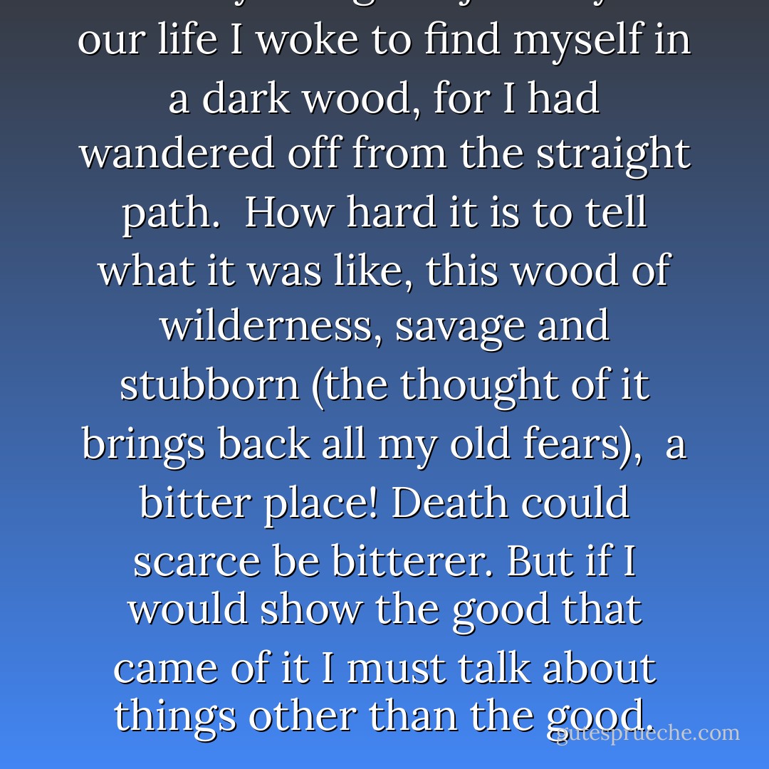 Midway along the journey of our life<br />I woke to find myself in a dark wood,<br />for I had wandered off from the straight path.<br /><br />How hard it is to tell what it was like,<br />this wood of wilderness, savage and stubborn<br />(the thought of it brings back all my old fears),<br /><br />a bitter place! Death could scarce be bitterer.<br />But if I would show the good that came of it<br />I must talk about things other than the good. - Dante Alighieri