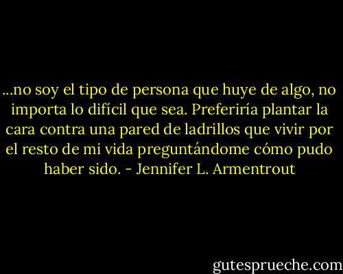 ...no soy el tipo de persona que huye de algo, no importa lo difícil que sea. Preferiría plantar la cara contra una pared de ladrillos que vivir por el resto de mi vida preguntándome cómo pudo haber sido. - Jennifer L. Armentrout