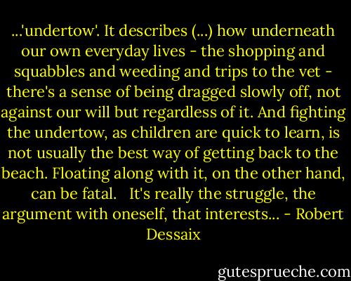 ...'undertow'. It describes (...) how underneath our own everyday lives - the shopping and squabbles and weeding and trips to the vet - there's a sense of being dragged slowly off, not against our will but regardless of it. And fighting the undertow, as children are quick to learn, is not usually the best way of getting back to the beach. Floating along with it, on the other hand, can be fatal. <br /><br />It's really the struggle, the argument with oneself, that interests... - Robert Dessaix