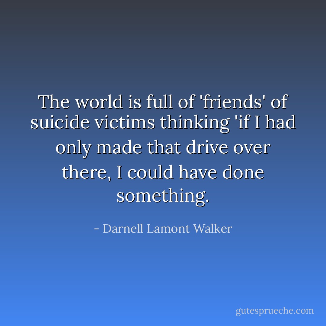 The world is full of 'friends' of suicide victims thinking 'if I had only made that drive over there, I could have done something. - Darnell Lamont Walker
