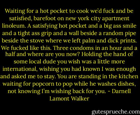 Waiting for a hot pocket to cook we’d fuck and be satisfied, barefoot on new york city apartment linoleum. A satisfying hot pocket and a big ass smile and a tight ass grip and a wall beside a random pipe beside the stove where we left palm and dick prints. We fucked like this. Three condoms in an hour and a half and where are you now? Holding the hand of some local dude you wish was a little more international, wishing you had known I was enough and asked me to stay. You are standing in the kitchen waiting for popcorn to pop while he washes dishes, not knowing I’m wishing back for you. - Darnell Lamont Walker
