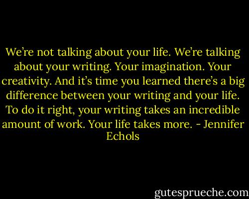 We’re not talking about your life. We’re talking about your writing. Your imagination. Your creativity. And it’s time you learned there’s a big difference between your writing and your life. To do it right, your writing takes an incredible amount of work. Your life takes more. - Jennifer Echols