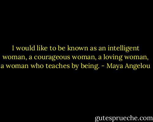 I would like to be known as an intelligent woman, a courageous woman, a loving woman, a woman who teaches by being. - Maya Angelou