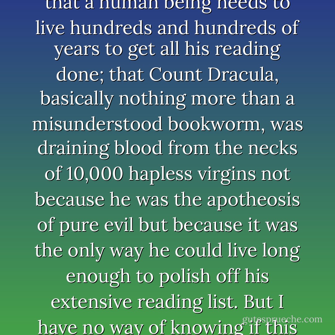 A friend once told me that the real message Bram Stoker sought to convey in 'Dracula' is that a human being needs to live hundreds and hundreds of years to get all his reading done; that Count Dracula, basically nothing more than a misunderstood bookworm, was draining blood from the necks of 10,000 hapless virgins not because he was the apotheosis of pure evil but because it was the only way he could live long enough to polish off his extensive reading list. But I have no way of knowing if this is true, as I have not yet found time to read 'Dracula. - Joe Queenan