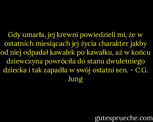 Gdy umarła, jej krewni powiedzieli mi, że w ostatnich miesiącach jej życia charakter jakby od niej odpadał kawałek po kawałku, aż w końcu dziewczyna powróciła do stanu dwuletniego dziecka i tak zapadła w swój ostatni sen. - C.G. Jung