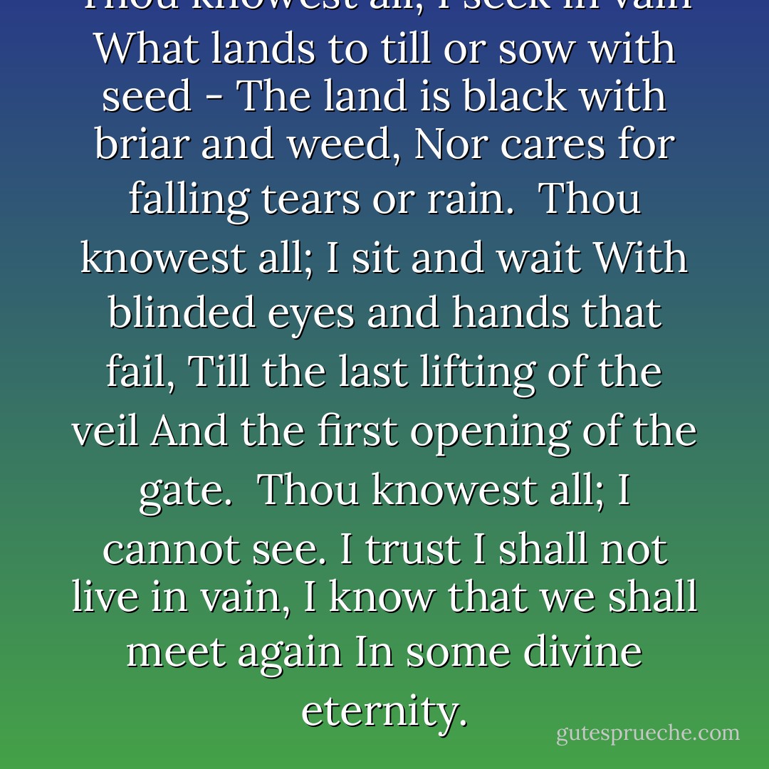 Thou knowest all; I seek in vain<br />What lands to till or sow with seed -<br />The land is black with briar and weed,<br />Nor cares for falling tears or rain.<br /><br />Thou knowest all; I sit and wait<br />With blinded eyes and hands that fail,<br />Till the last lifting of the veil<br />And the first opening of the gate.<br /><br />Thou knowest all; I cannot see.<br />I trust I shall not live in vain,<br />I know that we shall meet again<br />In some divine eternity. - Oscar Wilde