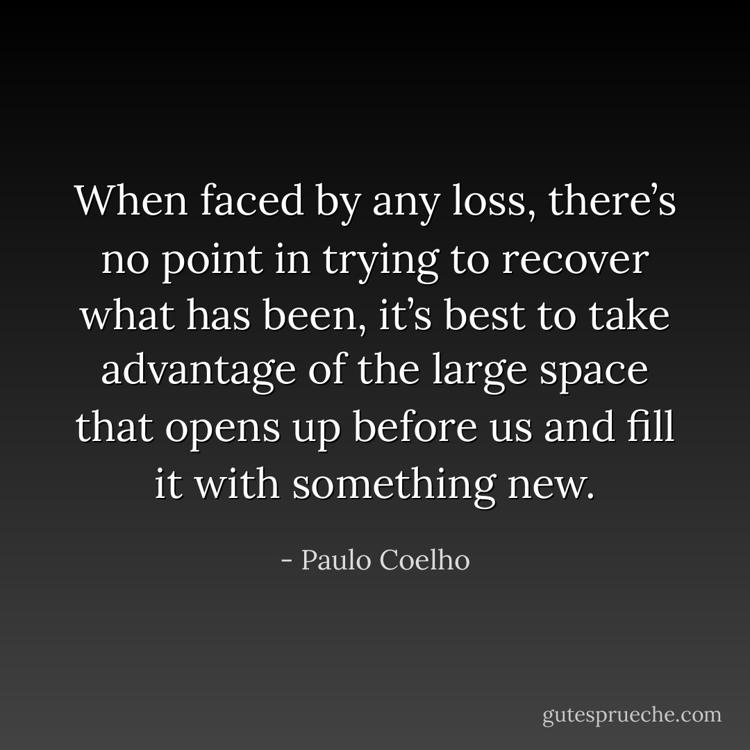 When faced by any loss, there’s no point in trying to recover what has been, it’s best to take advantage of the large space that opens up before us and fill it with something new. - Paulo Coelho