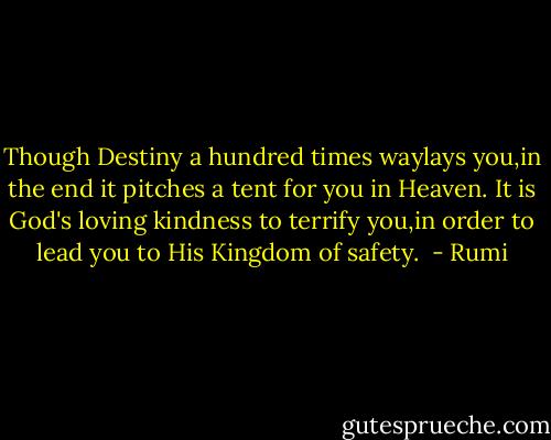 Though Destiny a hundred times waylays you,in the end it pitches a tent for you in Heaven.<br />It is God's loving kindness to terrify you,in order to lead you to His Kingdom of safety.  - Rumi