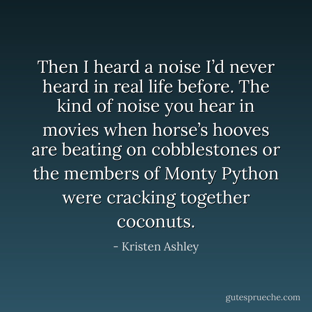 Then I heard a noise I’d never heard in real life before. The kind of noise you hear in movies when horse’s hooves are beating on cobblestones or the members of Monty Python were cracking together coconuts. - Kristen Ashley