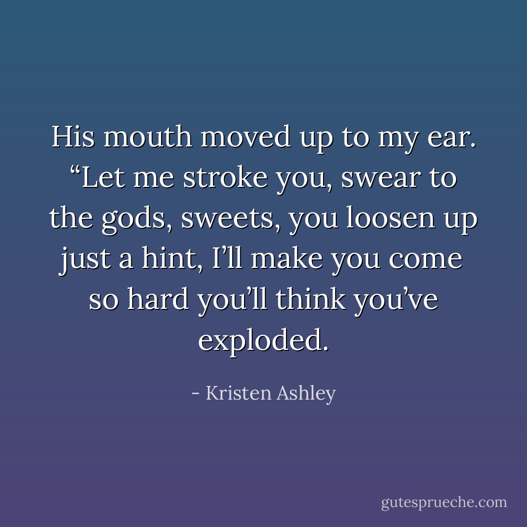 His mouth moved up to my ear. “Let me stroke you, swear to the gods, sweets, you loosen up just a hint, I’ll make you come so hard you’ll think you’ve exploded. - Kristen Ashley