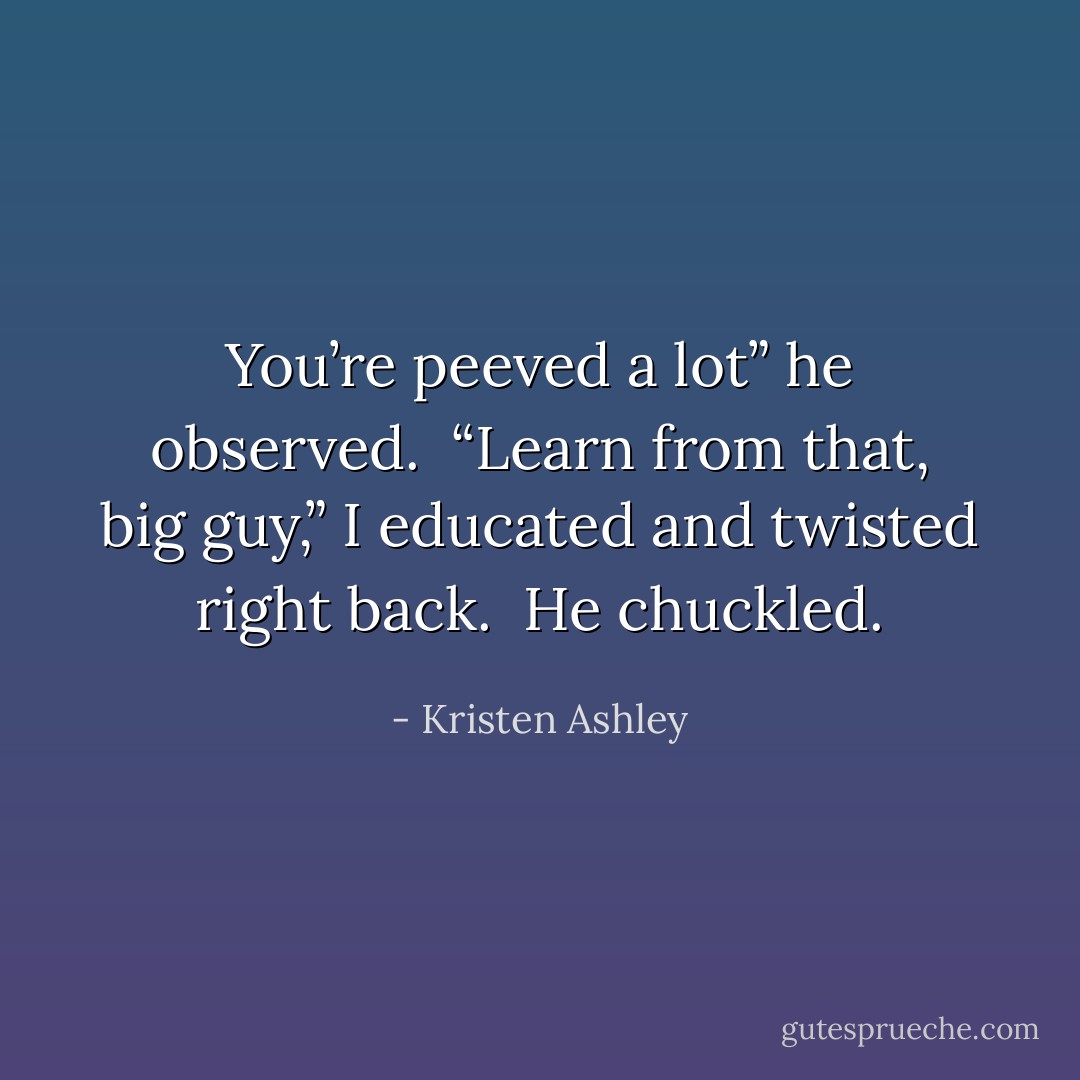You’re peeved a lot” he observed. <br />“Learn from that, big guy,” I educated and twisted right back. <br />He chuckled. - Kristen Ashley