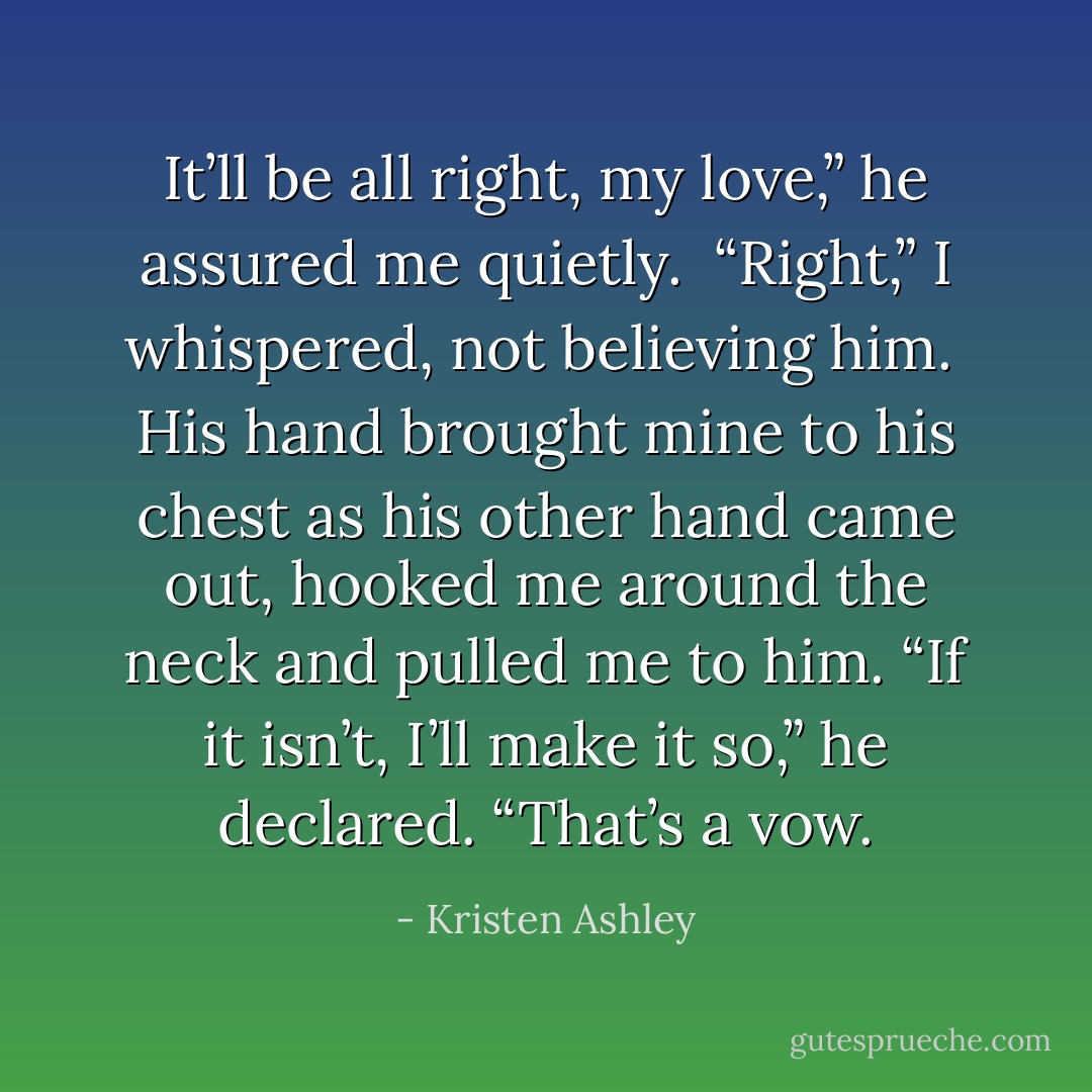 It’ll be all right, my love,” he assured me quietly. <br />“Right,” I whispered, not believing him. <br />His hand brought mine to his chest as his other hand came out, hooked me around the neck and pulled me to him. “If it isn’t, I’ll make it so,” he declared. “That’s a vow. - Kristen Ashley