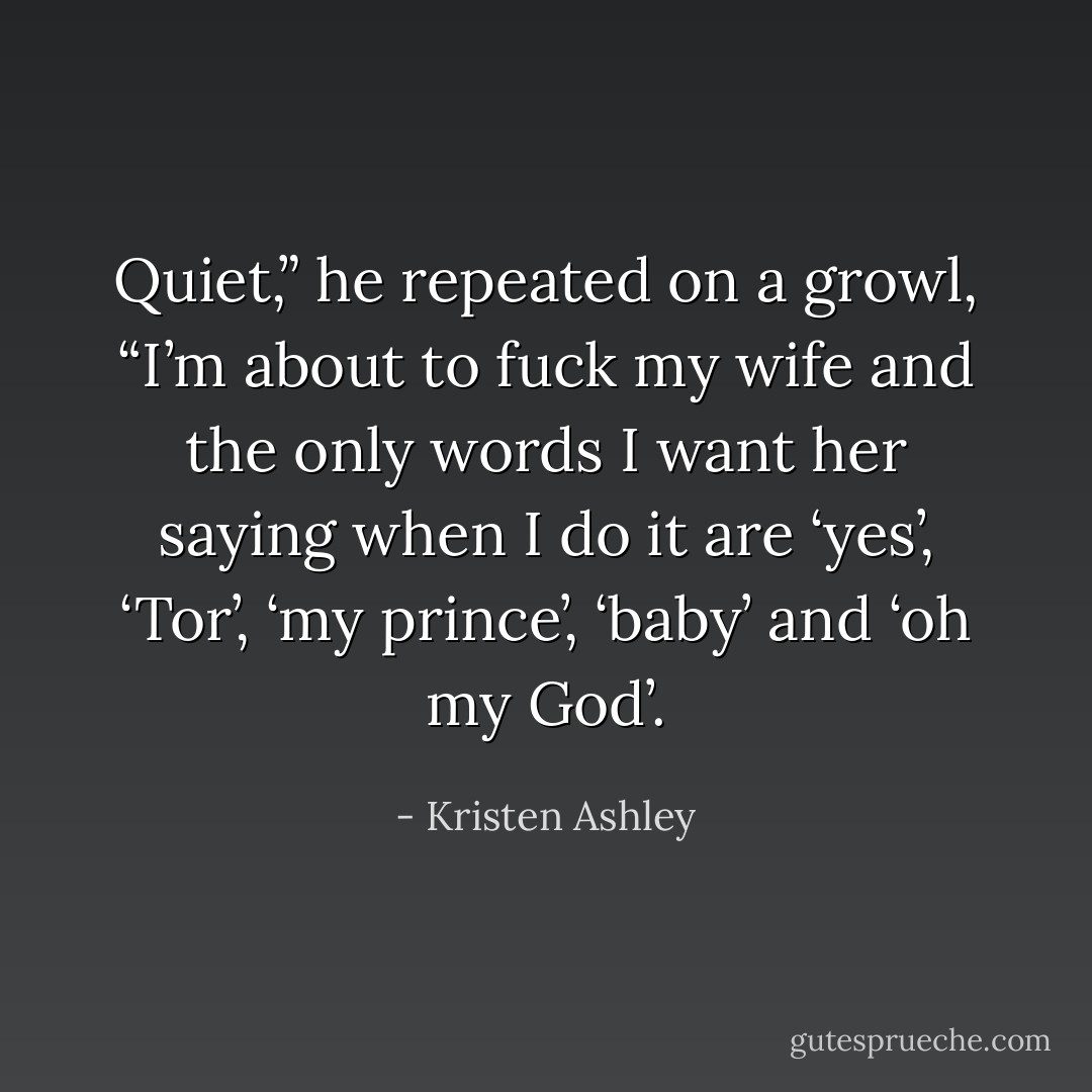 Quiet,” he repeated on a growl, “I’m about to fuck my wife and the only words I want her saying when I do it are ‘yes’, ‘Tor’, ‘my prince’, ‘baby’ and ‘oh my God’. - Kristen Ashley