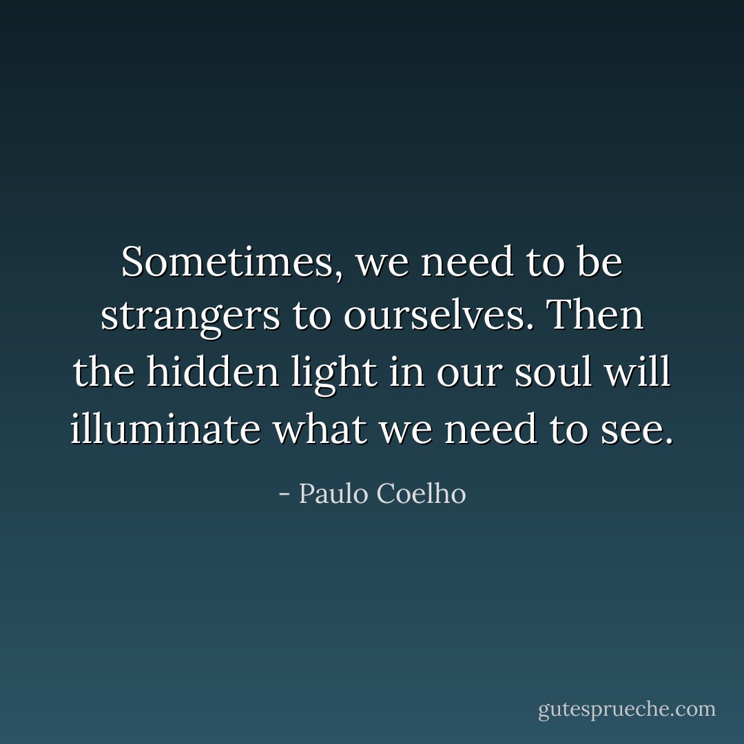 Sometimes, we need to be strangers to ourselves. Then the hidden light in our soul will illuminate what we need to see. - Paulo Coelho