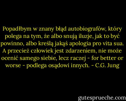 Popadłbym w znany błąd autobiografów, który polega na tym, że albo snują iluzje, jak to być powinno, albo kreślą jakąś apologia pro vita sua. A przecież człowiek jest zdarzeniem, nie może ocenić samego siebie, lecz raczej - for better or worse - podlega osądowi innych. - C.G. Jung