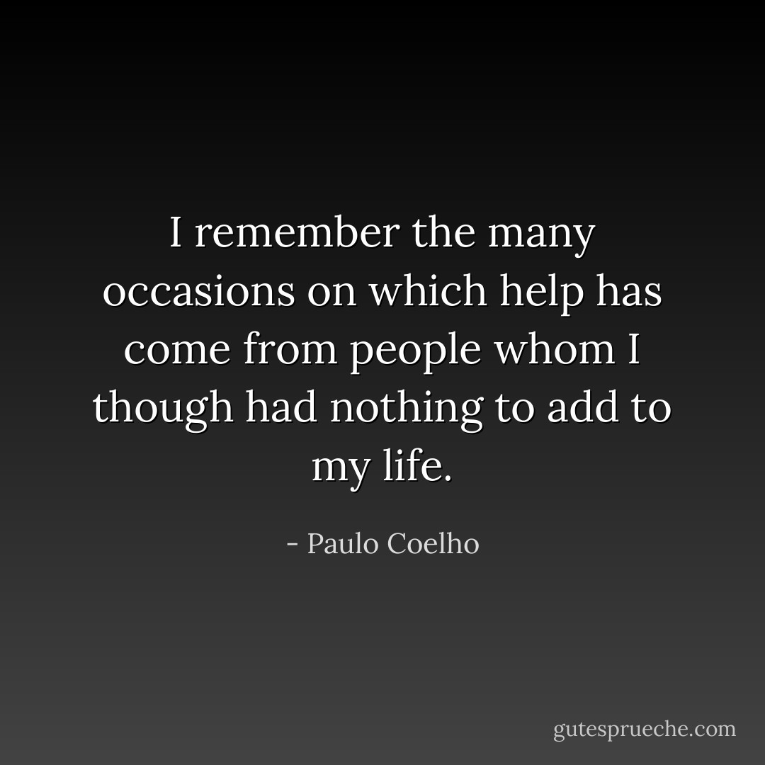 I remember the many occasions on which help has come from people whom I though had nothing to add to my life. - Paulo Coelho