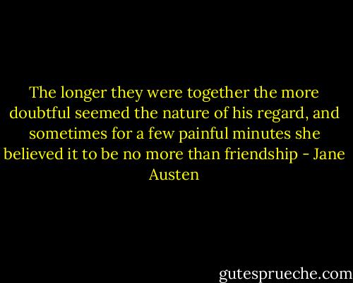 The longer they were together the more doubtful seemed the nature of his regard, and sometimes for a few painful minutes she believed it to be no more than friendship - Jane Austen