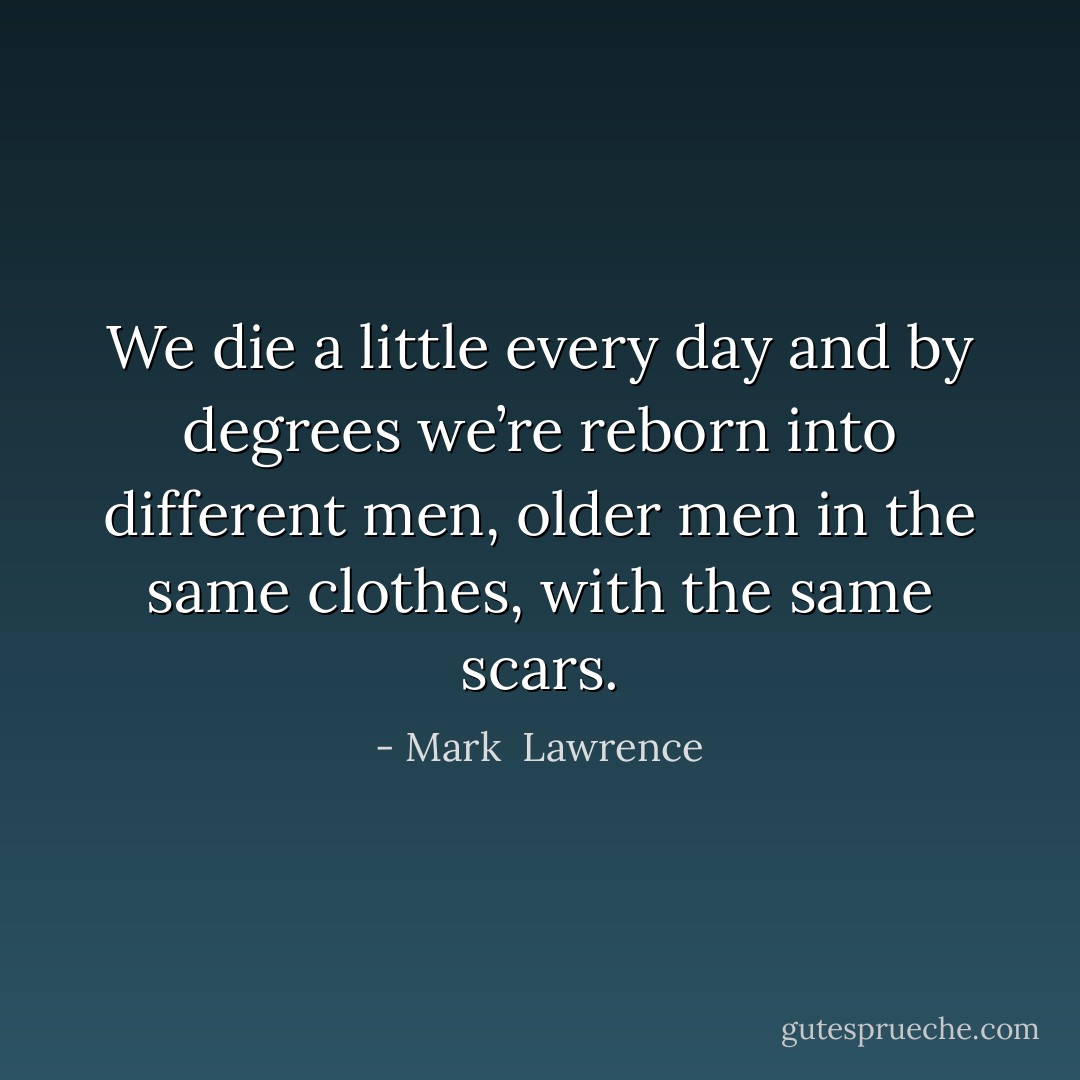 We die a little every day and by degrees we’re reborn into different men, older men in the same clothes, with the same scars. - Mark  Lawrence