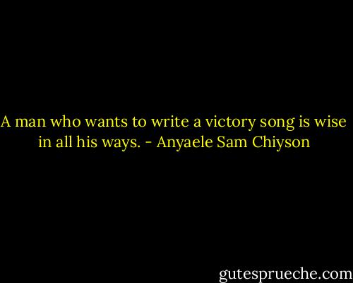 A man who wants to write a victory song is wise in all his ways. - Anyaele Sam Chiyson