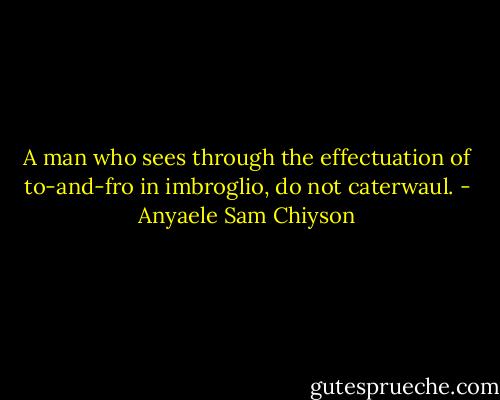 A man who sees through the effectuation of to-and-fro in imbroglio, do not caterwaul. - Anyaele Sam Chiyson