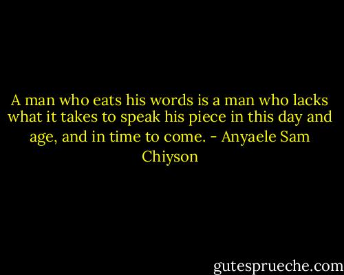 A man who eats his words is a man who lacks what it takes to speak his piece in this day and age, and in time to come. - Anyaele Sam Chiyson