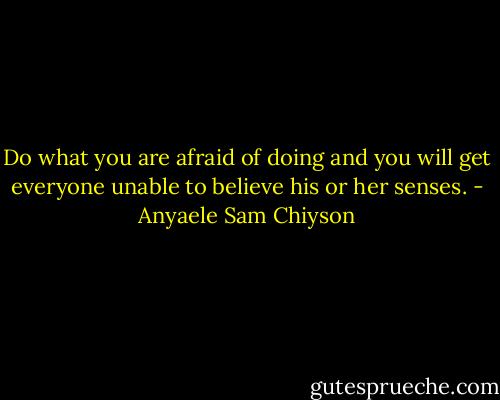 Do what you are afraid of doing and you will get everyone unable to believe his or her senses. - Anyaele Sam Chiyson