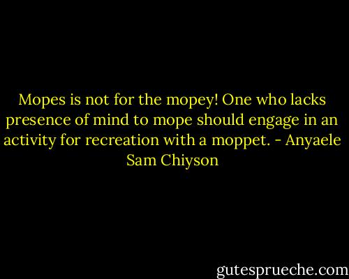 Mopes is not for the mopey! One who lacks presence of mind to mope should engage in an activity for recreation with a moppet. - Anyaele Sam Chiyson