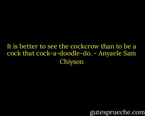 It is better to see the cockcrow than to be a cock that cock-a-doodle-do. - Anyaele Sam Chiyson