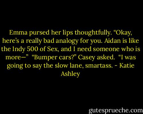 Emma pursed her lips thoughtfully. “Okay, here’s a really bad analogy for you. Aidan is like the Indy 500 of Sex, and I need someone who is more—”<br /><br />“Bumper cars?” Casey asked.<br /><br />“I was going to say the slow lane, smartass. - Katie Ashley