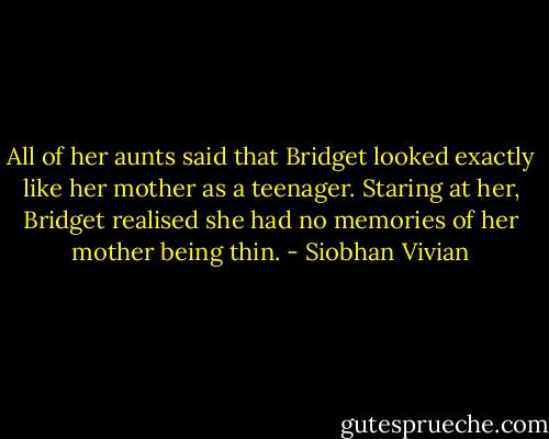 All of her aunts said that Bridget looked exactly like her mother as a teenager. Staring at her, Bridget realised she had no memories of her mother being thin. - Siobhan Vivian