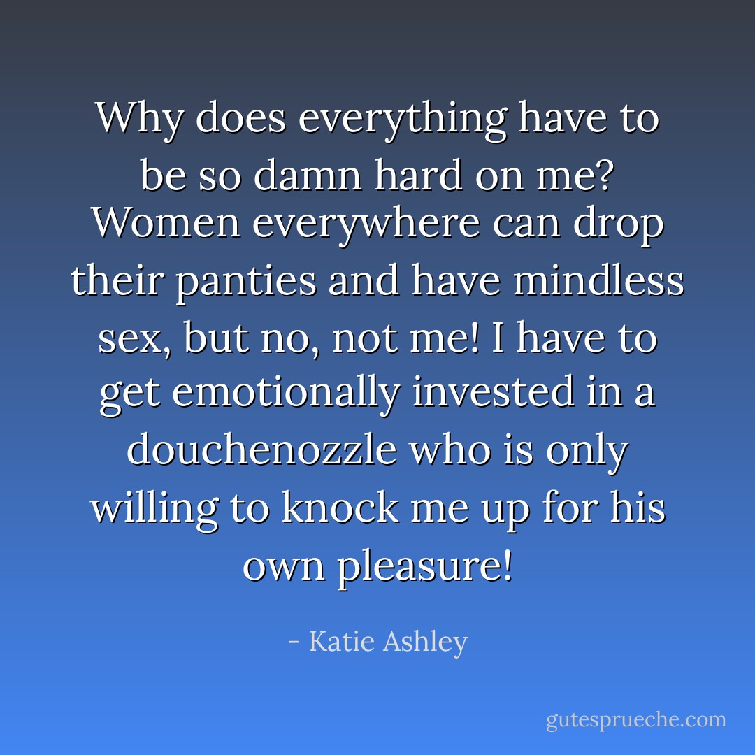 Why does everything have to be so damn hard on me? Women everywhere can drop their panties and have mindless sex, but no, not me! I have to get emotionally invested in a douchenozzle who is only willing to knock me up for his own pleasure! - Katie Ashley