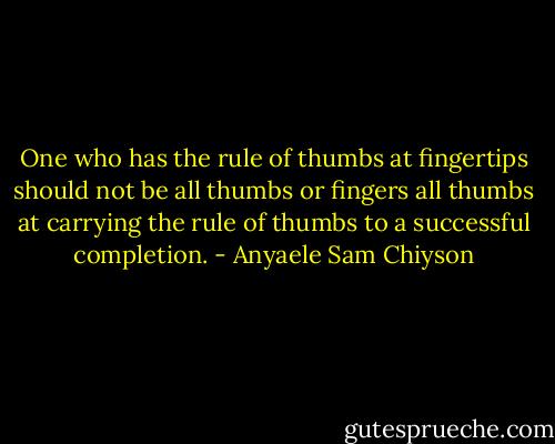 One who has the rule of thumbs at fingertips should not be all thumbs or fingers all thumbs at carrying the rule of thumbs to a successful completion. - Anyaele Sam Chiyson