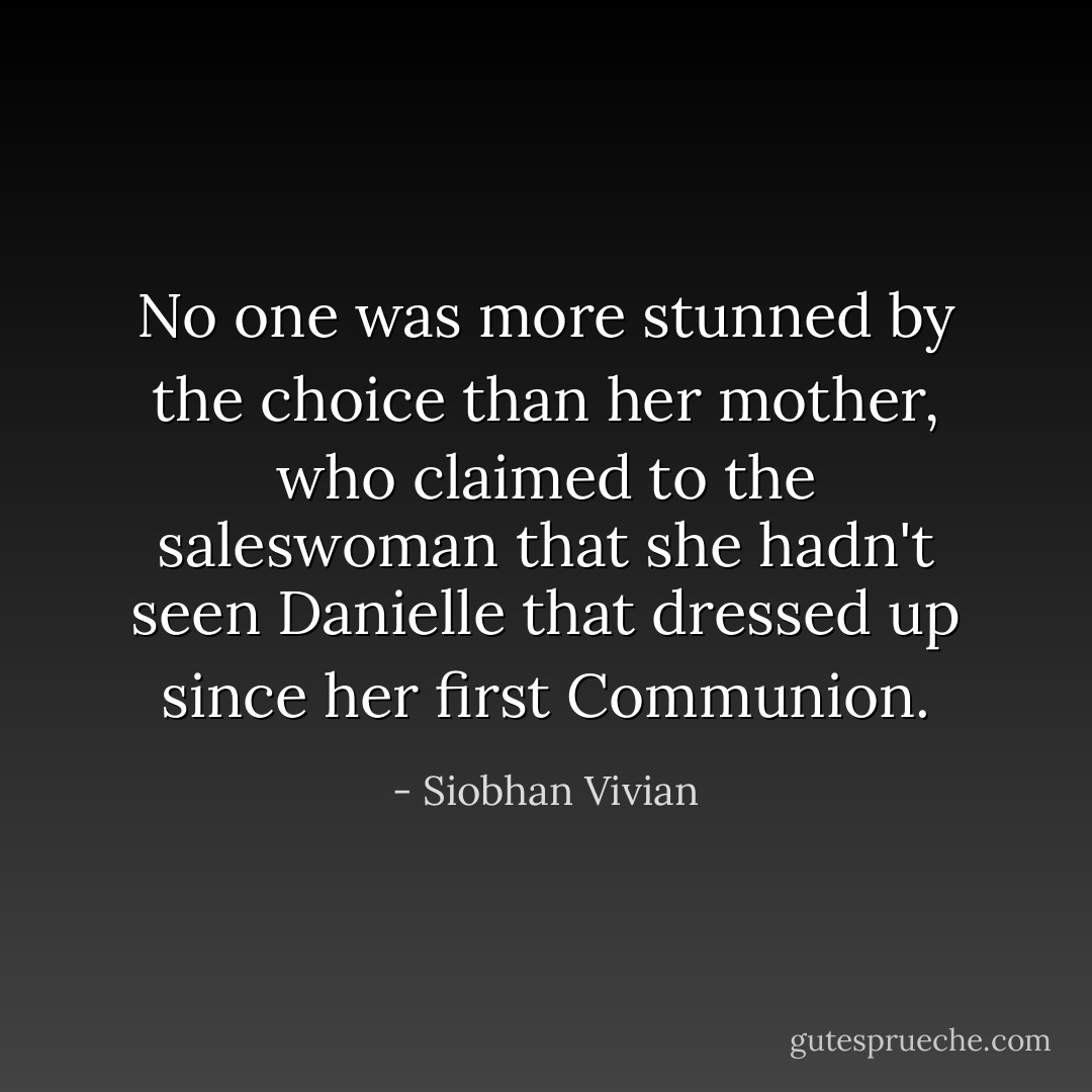 No one was more stunned by the choice than her mother, who claimed to the saleswoman that she hadn't seen Danielle that dressed up since her first Communion. - Siobhan Vivian