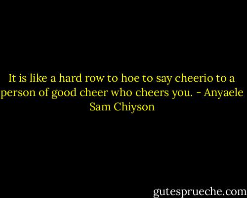 It is like a hard row to hoe to say cheerio to a person of good cheer who cheers you. - Anyaele Sam Chiyson