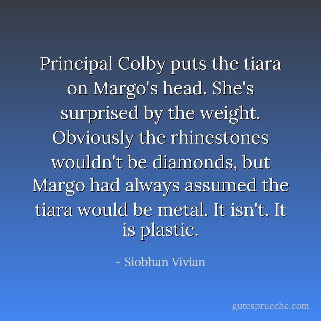 Principal Colby puts the tiara on Margo's head.<br />She's surprised by the weight.<br />Obviously the rhinestones wouldn't be diamonds, but Margo had always assumed the tiara would be metal.<br />It isn't.<br />It is plastic. - Siobhan Vivian