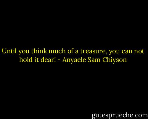 Until you think much of a treasure, you can not hold it dear! - Anyaele Sam Chiyson