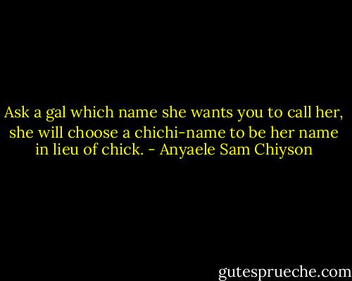 Ask a gal which name she wants you to call her, she will choose a chichi-name to be her name in lieu of chick. - Anyaele Sam Chiyson