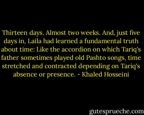 Thirteen days. Almost two weeks. And, just five days in, Laila had learned a fundamental truth about time: Like the accordion on which Tariq's father sometimes played old Pashto songs, time stretched and contracted depending on Tariq's absence or presence. - Khaled Hosseini