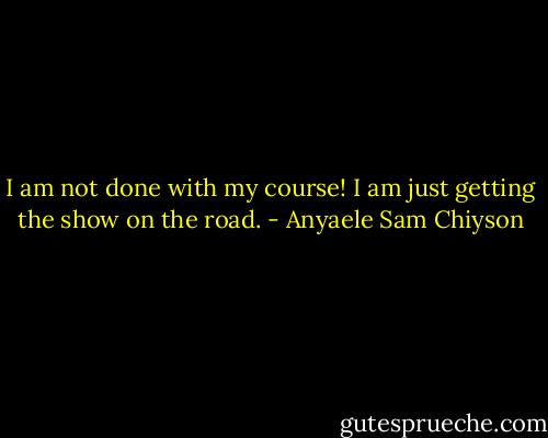 I am not done with my course! I am just getting the show on the road. - Anyaele Sam Chiyson