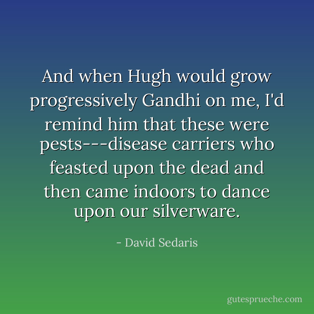 And when Hugh would grow progressively Gandhi on me, I'd remind him that these were pests---disease carriers who feasted upon the dead and then came indoors to dance upon our silverware. - David Sedaris