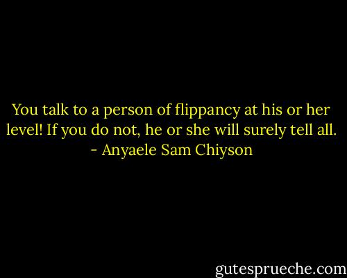 You talk to a person of flippancy at his or her level! If you do not, he or she will surely tell all. - Anyaele Sam Chiyson