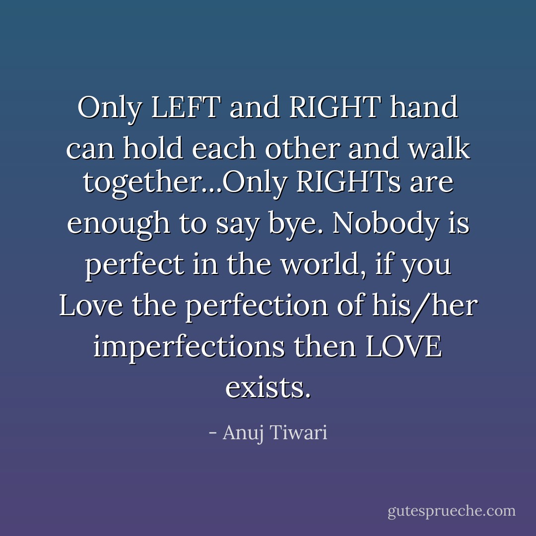 Only LEFT and RIGHT hand can hold each other and walk together...Only RIGHTs are enough to say bye.<br />Nobody is perfect in the world, if you Love the perfection of his/her imperfections then LOVE exists. - Anuj Tiwari