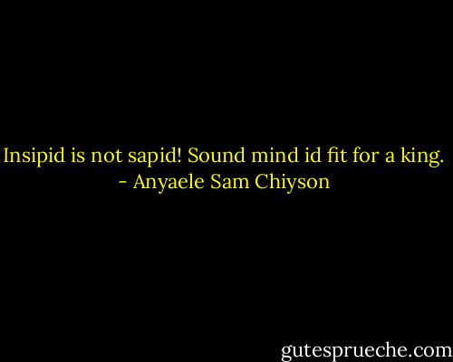 Insipid is not sapid! Sound mind id fit for a king. - Anyaele Sam Chiyson